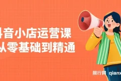 抖音小店运营课，从零基础到精通，包含注册开店、选品、推广